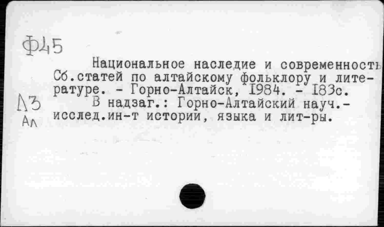 ﻿фЛБ
Национальное наследие и современності Сб.статей по алтайскому фольклору и лите-л „ ратуре. - Горно-Алтайск, 1984. - 183с.
В надзаг. : Горно-Алтайский науч.-д исслед.ин-т истории, языка и лит-ры.